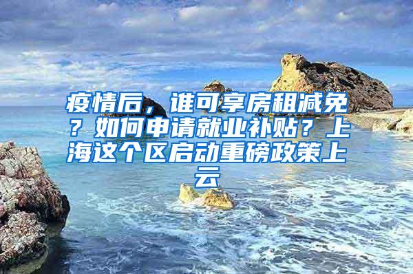 疫情后，谁可享房租减免？如何申请就业补贴？上海这个区启动重磅政策上云