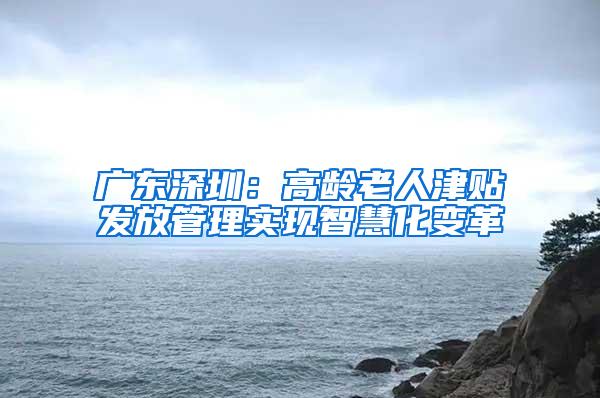 广东深圳：高龄老人津贴发放管理实现智慧化变革