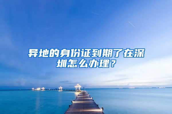 异地的身份证到期了在深圳怎么办理？