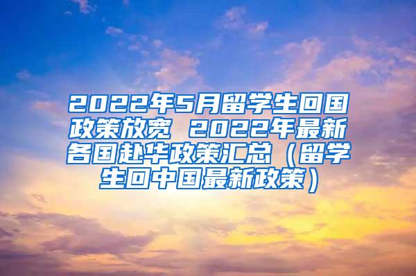 2022年5月留学生回国政策放宽 2022年最新各国赴华政策汇总（留学生回中国最新政策）