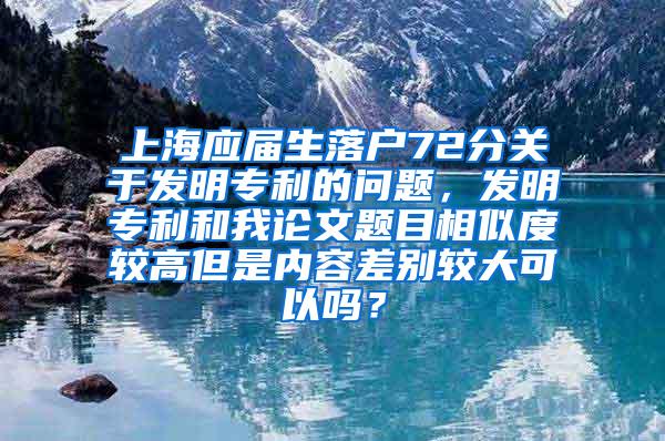 上海应届生落户72分关于发明专利的问题，发明专利和我论文题目相似度较高但是内容差别较大可以吗？