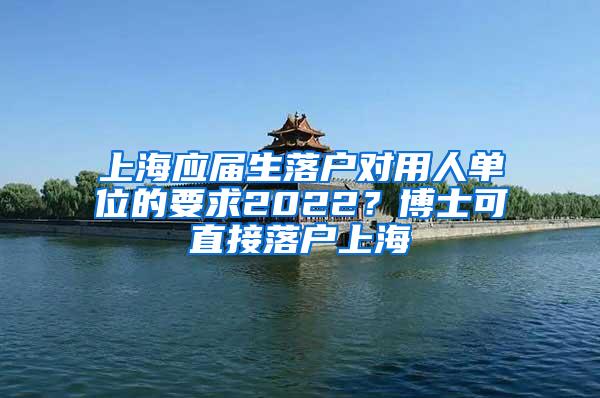 上海应届生落户对用人单位的要求2022？博士可直接落户上海