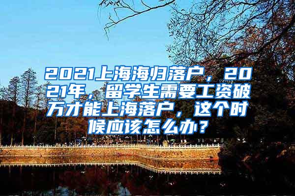 2021上海海归落户，2021年，留学生需要工资破万才能上海落户，这个时候应该怎么办？