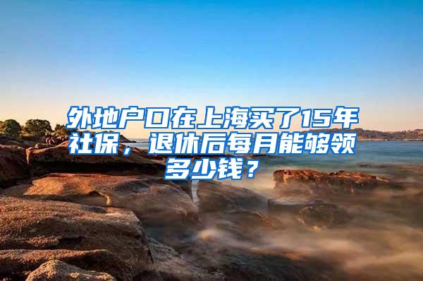 外地户口在上海买了15年社保，退休后每月能够领多少钱？