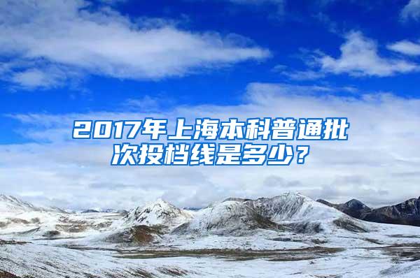 2017年上海本科普通批次投档线是多少？