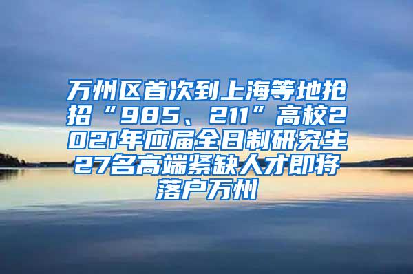 万州区首次到上海等地抢招“985、211”高校2021年应届全日制研究生27名高端紧缺人才即将落户万州