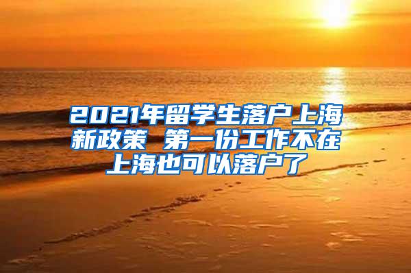 2021年留学生落户上海新政策 第一份工作不在上海也可以落户了
