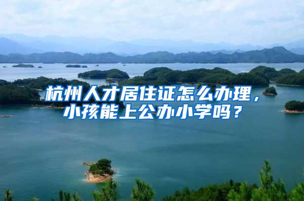 杭州人才居住证怎么办理，小孩能上公办小学吗？