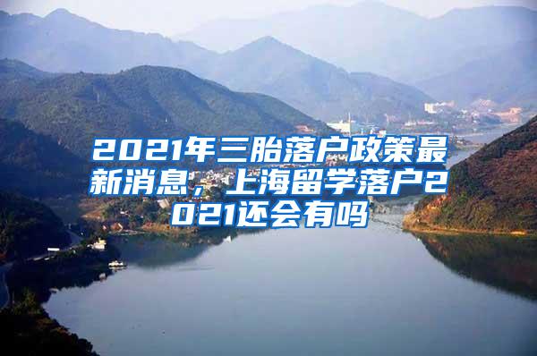 2021年三胎落户政策最新消息，上海留学落户2021还会有吗
