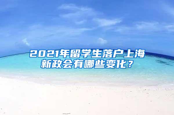 2021年留学生落户上海新政会有哪些变化？