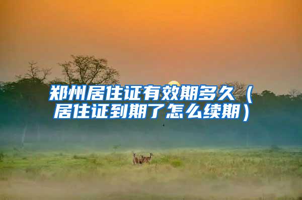 郑州居住证有效期多久（居住证到期了怎么续期）
