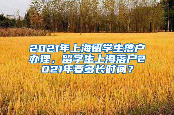 2021年上海留学生落户办理，留学生上海落户2021年要多长时间？