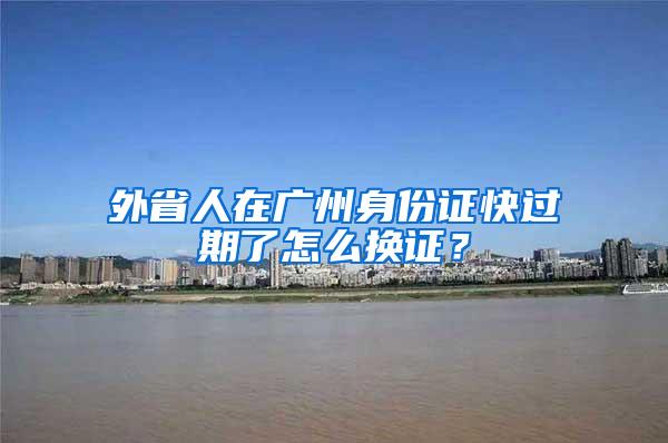 外省人在广州身份证快过期了怎么换证？