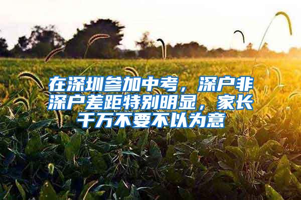 在深圳参加中考，深户非深户差距特别明显，家长千万不要不以为意