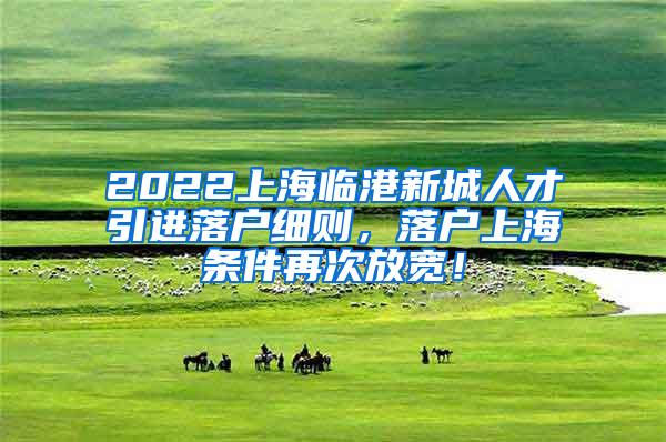 2022上海临港新城人才引进落户细则，落户上海条件再次放宽！