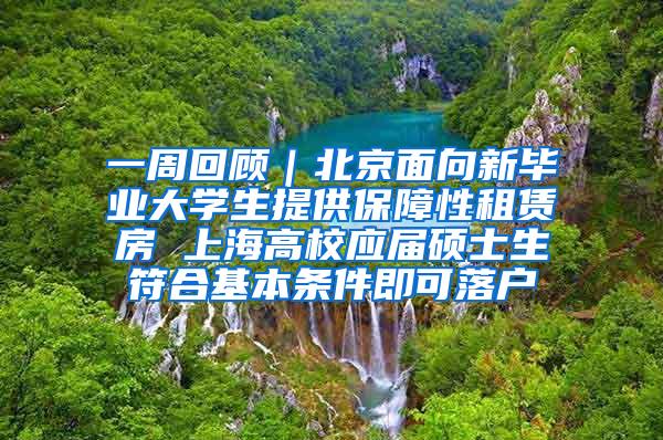 一周回顾｜北京面向新毕业大学生提供保障性租赁房 上海高校应届硕士生符合基本条件即可落户