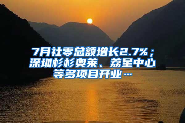 7月社零总额增长2.7%；深圳杉杉奥莱、荔星中心等多项目开业…