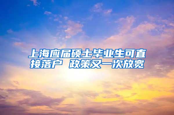 上海应届硕士毕业生可直接落户 政策又一次放宽