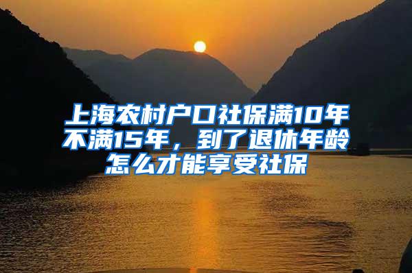 上海农村户口社保满10年不满15年，到了退休年龄怎么才能享受社保