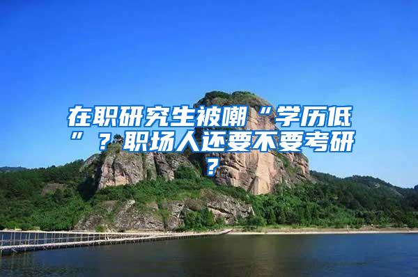 在职研究生被嘲“学历低”？职场人还要不要考研？