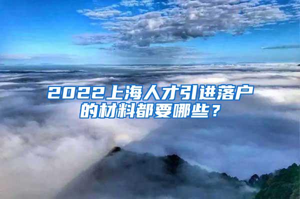 2022上海人才引进落户的材料都要哪些？