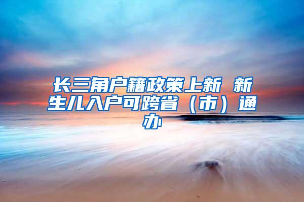 长三角户籍政策上新 新生儿入户可跨省（市）通办