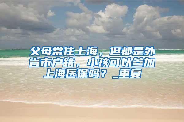 父母常住上海，但都是外省市户籍，小孩可以参加上海医保吗？_重复