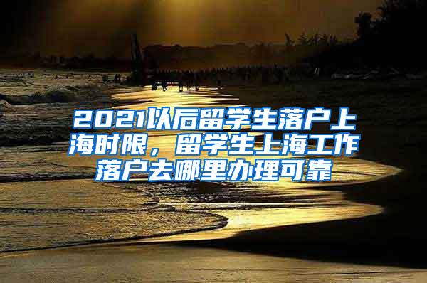 2021以后留学生落户上海时限，留学生上海工作落户去哪里办理可靠