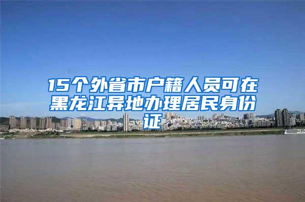 15个外省市户籍人员可在黑龙江异地办理居民身份证