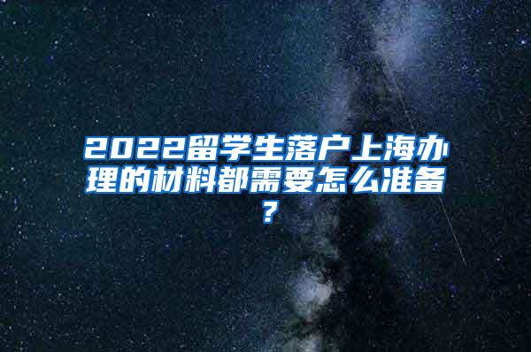 2022留学生落户上海办理的材料都需要怎么准备？