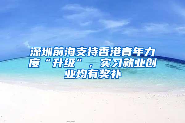 深圳前海支持香港青年力度“升级”，实习就业创业均有奖补