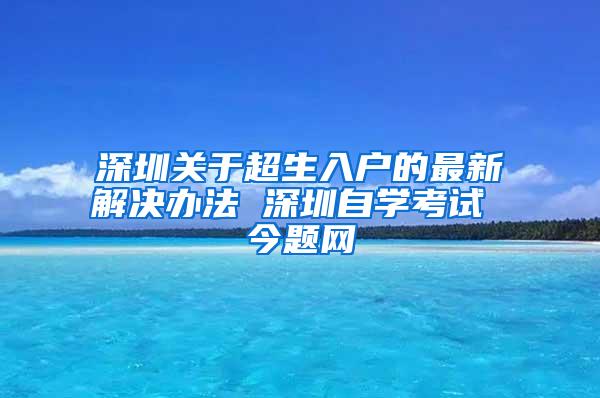 深圳关于超生入户的最新解决办法 深圳自学考试 今题网