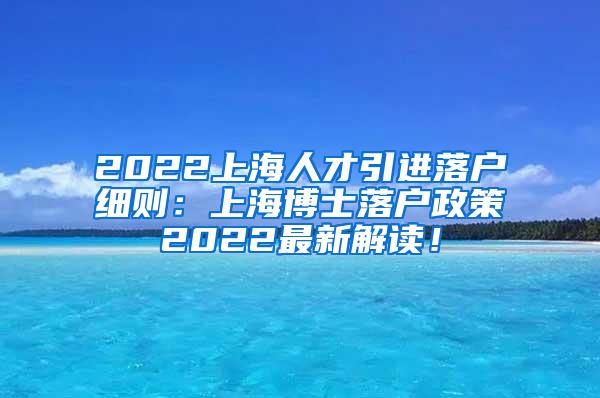 2022上海人才引进落户细则：上海博士落户政策2022最新解读！