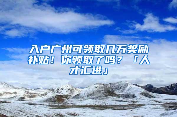 入户广州可领取几万奖励补贴！你领取了吗？「人才汇进」