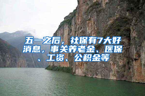 五一之后，社保有7大好消息，事关养老金、医保、工资、公积金等