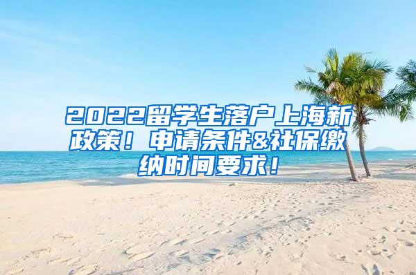 2022留学生落户上海新政策！申请条件&社保缴纳时间要求！