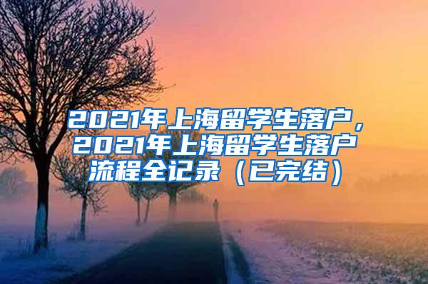 2021年上海留学生落户，2021年上海留学生落户流程全记录（已完结）