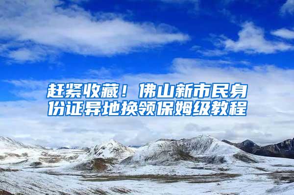 赶紧收藏！佛山新市民身份证异地换领保姆级教程