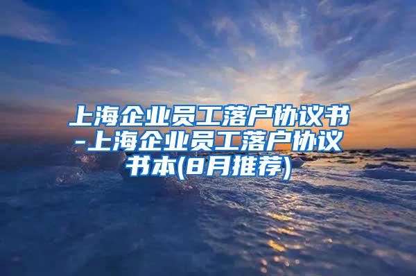 上海企业员工落户协议书-上海企业员工落户协议书本(8月推荐)