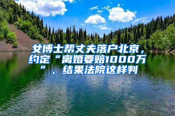 女博士帮丈夫落户北京，约定“离婚要赔1000万”，结果法院这样判