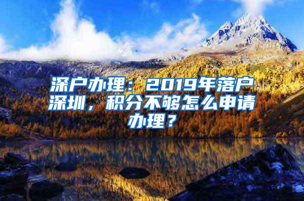 深户办理：2019年落户深圳，积分不够怎么申请办理？