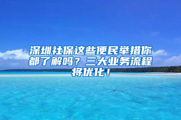 深圳社保这些便民举措你都了解吗？三大业务流程将优化！