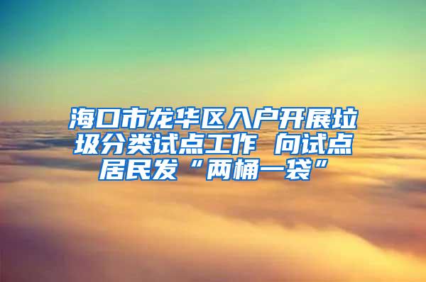 海口市龙华区入户开展垃圾分类试点工作 向试点居民发“两桶一袋”