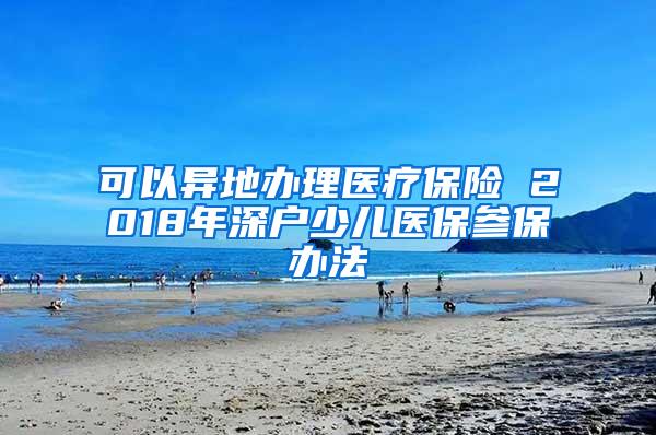 可以异地办理医疗保险 2018年深户少儿医保参保办法