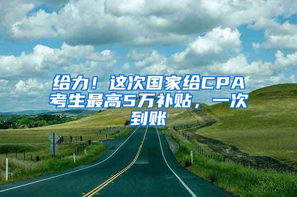 给力！这次国家给CPA考生最高5万补贴，一次到账