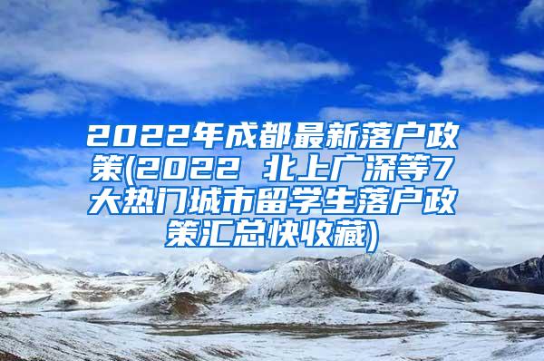 2022年成都最新落户政策(2022 北上广深等7大热门城市留学生落户政策汇总快收藏)