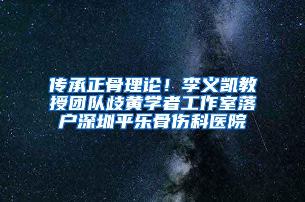 传承正骨理论！李义凯教授团队歧黄学者工作室落户深圳平乐骨伤科医院