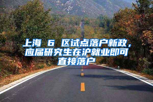 上海 6 区试点落户新政，应届研究生在沪就业即可直接落户