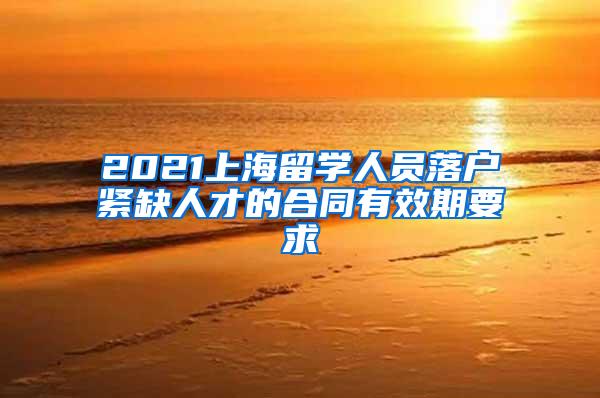 2021上海留学人员落户紧缺人才的合同有效期要求