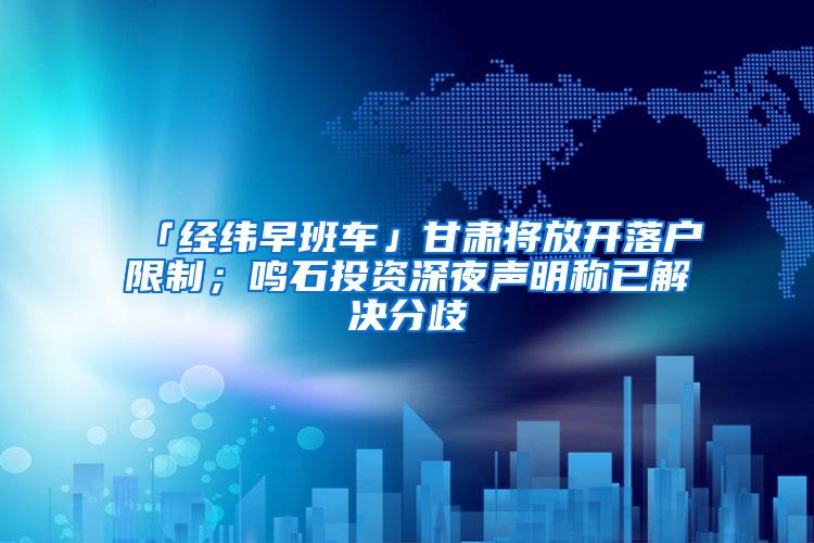 「经纬早班车」甘肃将放开落户限制；鸣石投资深夜声明称已解决分歧